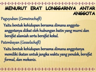 Paguyuban (Gemeinschaft)
Yaitu bentuk kehidupan bersama dimana anggota-
anggotanya diikat oleh hubungan batin yang murni dan
bersifat alamiah serta bersifat kekal.
Patembayan (Gesselschaft)
Yaitu bentuk kehidupan bersama dimana anggotanya
memiliki ikatan untuk jangka waktu yang pendek, bersifat
formal, dan mekanis.
 