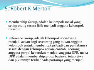 5. Robert K Merton 
 Membership Group, adalah kelompok social yang 
setiap orang secara fisik menjadi anggota kelompok 
tersebut 
 Reference Group, adalah kelompok social yang 
menjadi acuan bagi seseorang yang bukan anggota 
kelompok untuk membentuk pribadi dan perilakunya 
sesuai dengan kelompok acuan, contoh : seorang 
anggota parpol kebetulan menjadi anggota DPR, maka 
DPR adalah membership group baginya, tetapi jiwa 
dan pikirannya terikat pada partainya yang menjadi 
 