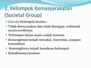 2. Kelompok Kemasyarakatan 
(Societal Group) 
 Ciri-ciri Kelompok Societa : 
 Tidak direncanakan dan tidak disengaja, terbentuk 
secara sendirinya 
 Terhimpun dalam suatu wadah tertentu 
 Kemungkinan terjadi interaksi, interrelasi, ataupun 
komunikasi 
 Kemungkinan terjadi kesadaran kelompok 
 Kehadirannya konstan 
 