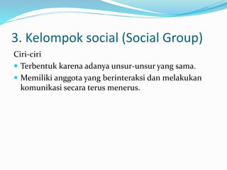 3. Kelompok social (Social Group) 
Ciri-ciri 
 Terbentuk karena adanya unsur-unsur yang sama. 
 Memiliki anggota yang berinteraksi dan melakukan 
komunikasi secara terus menerus. 
 