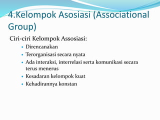 4.Kelompok Asosiasi (Associational 
Group) 
Ciri-ciri Kelompok Assosiasi: 
 Direncanakan 
 Terorganisasi secara nyata 
 Ada interaksi, interrelasi serta komunikasi secara 
terus menerus 
 Kesadaran kelompok kuat 
 Kehadirannya konstan 
 