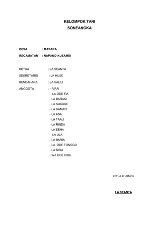 KELOMPOK TANI
SONEANGKA
DESA : MASARA
KECAMATAN : NAPANO KUSAMBI
KETUA : LA SEANTA
SEKRETARIS : LA HUSE
BENDAHARA : LA SALILI
ANGGOTA : - RIFAI
- LA ODE FIA
- LA BARAKI
- LA SUKURU
- LA HAMADI
- LA ASA
- LA TAALI
- LA RINDA
- LA SEHA
- LA ULA
- LA BARIA
- LA ODE TONGGO
- LA SIRU
- WA ODE HIBU
KETUA KELOMOK
LA SEANTA
 