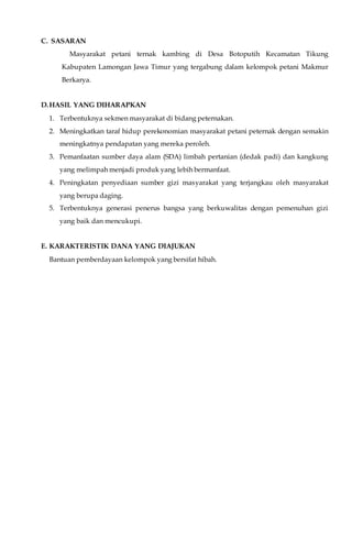 C. SASARAN
Masyarakat petani ternak kambing di Desa Botoputih Kecamatan Tikung
Kabupaten Lamongan Jawa Timur yang tergabung dalam kelompok petani Makmur
Berkarya.
D.HASIL YANG DIHARAPKAN
1. Terbentuknya sekmen masyarakat di bidang peternakan.
2. Meningkatkan taraf hidup perekonomian masyarakat petani peternak dengan semakin
meningkatnya pendapatan yang mereka peroleh.
3. Pemanfaatan sumber daya alam (SDA) limbah pertanian (dedak padi) dan kangkung
yang melimpah menjadi produk yang lebih bermanfaat.
4. Peningkatan penyediaan sumber gizi masyarakat yang terjangkau oleh masyarakat
yang berupa daging.
5. Terbentuknya generasi penerus bangsa yang berkuwalitas dengan pemenuhan gizi
yang baik dan mencukupi.
E. KARAKTERISTIK DANA YANG DIAJUKAN
Bantuan pemberdayaan kelompok yang bersifat hibah.
 