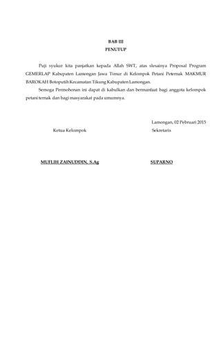 BAB III
PENUTUP
Puji syukur kita panjatkan kepada Allah SWT, atas slesainya Proposal Program
GEMERLAP Kabupaten Lamongan Jawa Timur di Kelompok Petani Peternak MAKMUR
BAROKAH Botoputih Kecamatan Tikung Kabupaten Lamongan.
Semoga Permohonan ini dapat di kabulkan dan bermanfaat bagi anggota kelompok
petani ternak dan bagi masyarakat pada umumnya.
Lamongan, 02 Pebruari 2015
Ketua Kelompok
MUFLIH ZAINUDDIN, S.Ag
Sekretaris
SUPARNO
 