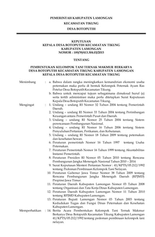 PEMERINTAH KABUPATEN LAMONGAN
KECAMATAN TIKUNG
DESA BOTOPUTIH
KEPUTUSAN
KEPALA DESA BOTOPUTIH KECAMATAN TIKUNG
KABUPATEN LAMONGAN
NOMOR : 189/39/413.304.03/2015
TENTANG
PEMBENTUKAN KELOMPOK TANI TERNAK MAKMUR BERKARYA
DESA BOTOPUTIH KECAMATAN TIKUNG KABUPATEN LAMONGAN
KEPALA DESA BOTOPUTIH KECAMATAN TIKUNG
Menimbang : a. Bahwa dalam rangka meningkatkan kemandirian ekonomi usaha
peternakan maka perlu di bentuk Kelompok Peternak Ayam Ras
Petelur Desa Botoputih Kecamatan Tikung.
b. Bahwa untuk mencapai tujuan sebagaimana dimaksud huruf (a)
serta tertib administrasi maka perlu ditetapkan Surat Keputusan
Kepala Desa Botoputih Kecamatan Tikung.
Mengingat : 1. Undang – undang RI Nomor 32 Tahun 2004 tentang Pemerintah
Daerah.
2. Undang – undang RI Nomor 33 Tahun 2004 tentang Perimbangan
Keuangan antara Pemerintah Pusat dan Daerah.
3. Undang – undang RI Nomor 25 Tahun 2004 tentang Sistem
perencanaan Pembangunan Nasional.
4. Undang – undang RI Nomor 16 Tahun 2006 tentang Sistem
Penyuluhan Pertanian, Perikanan, dan Kehutanan.
5. Undang – undang RI Nomor 18 Tahun 2009 tentang peternakan
dan kesehatan hewan.
6. Peraturan pemerintah Nomor 16 Tahun 1997 tentang Usaha
Peternakan.
7. Peraturan Pemerintah Nomor 16 Tahun 1999 tentang Akuntabilitas
Instansi Pemerintah.
8. Peraturan Presiden RI Nomor 05 Tahun 2010 tentang Rencana
Pembangunan Jangka Menengah Nasional Tahun 2010 – 2014
9. Surat Keputusan Menteri Pertanian Nomor : 41/KPTS/05.212/1992
tentang Pedoman Pembinaan Kelompok Tani Nelayan.
10. Peraturan Gubenur Jawa Timur Nomor 38 Tahun 2009 tentang
Rencana Pembangunan Jangka Menengah Daerah (RPJMD)
Propinsi Jawa Timur.
11. Peraturan Daerah Kabupaten Lamongan Nomor 03 Tahun 2008
tentang Organisasi dan Tata Kerja Dinas Kabupaten Lamongan.
12. Peraturan Daerah Kabupaten Lamongan Nomor 11 Tahun 2010
tentang RPJMD Kabupaten Lamongan.
13. Peraturan Bupati Lamongan Nomor 03 Tahun 2003 tentang
Kedudukan Tugas dan Fungsi Dinas Peternakan dan Kesehatan
Kabupaten Lamongan.
Memperhatikan : 14. Berita Acara Pembentukan Kelompok Tani Ternak Makmur
Berkarya Desa Botoputih Kecamatan Tikung Kabupaten Lamongan
41/KPTS/05.212/1992 tentang pedoman pembinaan kelompok tani
nelayan.
 