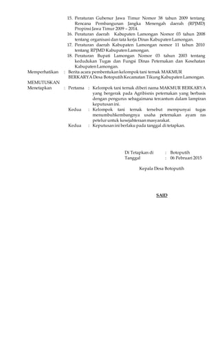 15. Peraturan Gubenur Jawa Timur Nomor 38 tahun 2009 tentang
Rencana Pembangunan Jangka Menengah daerah (RPJMD)
Propinsi Jawa Timur 2009 – 2014.
16. Peraturan daerah Kabupaten Lamongan Nomor 03 tahun 2008
tentang organisasi dan tata kerja Dinas Kabupaten Lamongan.
17. Peraturan daerah Kabupaten Lamongan nomor 11 tahun 2010
tentang RPJMD Kabupaten Lamongan.
18. Peraturan Bupati Lamongan Nomor 03 tahun 2003 tentang
kedudukan Tugas dan Fungsi Dinas Peternakan dan Kesehatan
Kabupaten Lamongan.
Memperhatikan : Berita acara pembentukan kelompok tani ternak MAKMUR
BERKARYA Desa Botoputih Kecamatan Tikung Kabupaten Lamongan.
MEMUTUSKAN
Menetapkan : Pertama : Kelompok tani ternak diberi nama MAKMUR BERKARYA
yang bergerak pada Agribisnis peternakan yang berbasis
dengan pengurus sebagaimana tercantum dalam lampiran
keputusan ini.
Kedua : Kelompok tani ternak tersebut mempunyai tugas
menumbuhkembangnya usaha peternakan ayam ras
petelur untuk kesejahteraan masyarakat.
Kedua : Keputusan ini berlaku pada tanggal di tetapkan.
Di Tetapkan di : Botoputih
Tanggal : 06 Pebruari 2015
Kepala Desa Botoputih
SAID
 