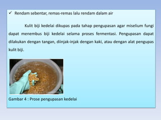  Rendam sebentar, remas-remas lalu rendam dalam air
Kulit biji kedelai dikupas pada tahap pengupasan agar miselium fungi
dapat menembus biji kedelai selama proses fermentasi. Pengupasan dapat
dilakukan dengan tangan, diinjak-injak dengan kaki, atau dengan alat pengupas
kulit biji.
Gambar 4 : Prose pengupasan kedelai
 