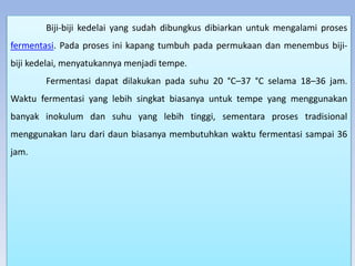 Biji-biji kedelai yang sudah dibungkus dibiarkan untuk mengalami proses
fermentasi. Pada proses ini kapang tumbuh pada permukaan dan menembus biji-
biji kedelai, menyatukannya menjadi tempe.
Fermentasi dapat dilakukan pada suhu 20 °C–37 °C selama 18–36 jam.
Waktu fermentasi yang lebih singkat biasanya untuk tempe yang menggunakan
banyak inokulum dan suhu yang lebih tinggi, sementara proses tradisional
menggunakan laru dari daun biasanya membutuhkan waktu fermentasi sampai 36
jam.
 