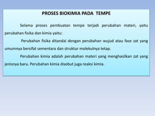 PROSES BIOKIMIA PADA TEMPE
Selama proses pembuatan tempe terjadi perubahan materi, yaitu
perubahan fisika dan kimia yaitu:
Perubahan fisika ditandai dengan perubahan wujud atau fase zat yang
umumnya bersifat sementara dan struktur molekulnya tetap.
Perubahan kimia adalah perubahan materi yang menghasilkan zat yang
jenisnya baru. Perubahan kimia disebut juga reaksi kimia.
 