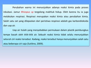 Perubahan warna ini menunjukkan adanya reaksi kimia pada proses
inkubasi. Jamur Rhizopus sp tergolong makhluk hidup. Oleh karena itu ia juga
melakukan respirasi. Respirasi merupakan reaksi kimia atau perubahan kimia.
Salah satu zat yang dilepaskan dari peristiwa respirasi adalah gas karbondioksida
dan uap air.
Uap air itulah yang menyebabkan permukaan dalam plastik pembungkus
tempe basah oleh titik-titik air. Sebuah reaksi kimia tidak selalu menunjukkan
seluruh ciri reaksi tersebut. Kadang, reaksi tersebut hanya menunjukkan salah satu
atau beberapa ciri saja (Sutikno, 2009).
 