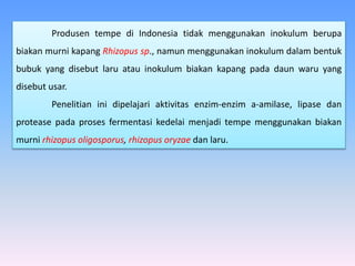 Produsen tempe di Indonesia tidak menggunakan inokulum berupa
biakan murni kapang Rhizopus sp., namun menggunakan inokulum dalam bentuk
bubuk yang disebut laru atau inokulum biakan kapang pada daun waru yang
disebut usar.
Penelitian ini dipelajari aktivitas enzim-enzim a-amilase, lipase dan
protease pada proses fermentasi kedelai menjadi tempe menggunakan biakan
murni rhizopus oligosporus, rhizopus oryzae dan laru.
 