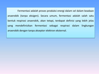 Fermentasi adalah proses produksi energi dalam sel dalam keadaan
anaerobik (tanpa oksigen). Secara umum, fermentasi adalah salah satu
bentuk respirasi anaerobik, akan tetapi, terdapat definisi yang lebih jelas
yang mendefinisikan fermentasi sebagai respirasi dalam lingkungan
anaerobik dengan tanpa akseptor elektron eksternal.
 