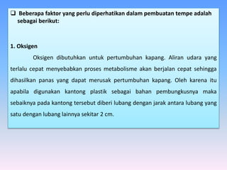  Beberapa faktor yang perlu diperhatikan dalam pembuatan tempe adalah
sebagai berikut:
1. Oksigen
Oksigen dibutuhkan untuk pertumbuhan kapang. Aliran udara yang
terlalu cepat menyebabkan proses metabolisme akan berjalan cepat sehingga
dihasilkan panas yang dapat merusak pertumbuhan kapang. Oleh karena itu
apabila digunakan kantong plastik sebagai bahan pembungkusnya maka
sebaiknya pada kantong tersebut diberi lubang dengan jarak antara lubang yang
satu dengan lubang lainnya sekitar 2 cm.
 