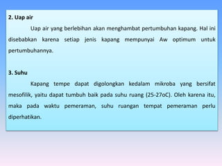 2. Uap air
Uap air yang berlebihan akan menghambat pertumbuhan kapang. Hal ini
disebabkan karena setiap jenis kapang mempunyai Aw optimum untuk
pertumbuhannya.
3. Suhu
Kapang tempe dapat digolongkan kedalam mikroba yang bersifat
mesofilik, yaitu dapat tumbuh baik pada suhu ruang (25-27oC). Oleh karena itu,
maka pada waktu pemeraman, suhu ruangan tempat pemeraman perlu
diperhatikan.
 