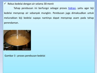  Rebus kedelai dengan air selama 30 menit
Tahap perebusan ini berfungsi sebagai proses hidrasi, yaitu agar biji
kedelai menyerap air sebanyak mungkin. Perebusan juga dimaksudkan untuk
melunakkan biji kedelai supaya nantinya dapat menyerap asam pada tahap
perendaman.
Gambar 3 : proses perebusan kedelai
 