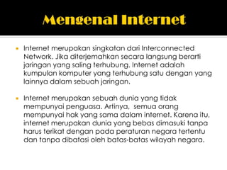    Internet merupakan singkatan dari Interconnected
    Network. Jika diterjemahkan secara langsung berarti
    jaringan yang saling terhubung. Internet adalah
    kumpulan komputer yang terhubung satu dengan yang
    lainnya dalam sebuah jaringan.

   Internet merupakan sebuah dunia yang tidak
    mempunyai penguasa. Artinya, semua orang
    mempunyai hak yang sama dalam internet. Karena itu,
    internet merupakan dunia yang bebas dimasuki tanpa
    harus terikat dengan pada peraturan negara tertentu
    dan tanpa dibatasi oleh batas-batas wilayah negara.
 