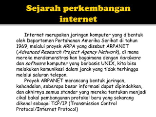 Internet merupakan jaringan komputer yang dibentuk
oleh Departemen Pertahanan Amerika Serikat di tahun
1969, melalui proyek ARPA yang disebut ARPANET
(Advanced Research Project Agency Network), di mana
mereka mendemonstrasikan bagaimana dengan hardware
dan software komputer yang berbasis UNIX, kita bisa
melakukan komunikasi dalam jarak yang tidak terhingga
melalui saluran telepon.
    Proyek ARPANET merancang bentuk jaringan,
kehandalan, seberapa besar informasi dapat dipindahkan,
dan akhirnya semua standar yang mereka tentukan menjadi
cikal bakal pembangunan protokol baru yang sekarang
dikenal sebagai TCP/IP (Transmission Control
Protocol/Internet Protocol)
 