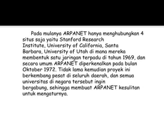 Pada mulanya ARPANET hanya menghubungkan 4
situs saja yaitu Stanford Research
Institute, University of California, Santa
Barbara, University of Utah di mana mereka
membentuk satu jaringan terpadu di tahun 1969, dan
secara umum ARPANET diperkenalkan pada bulan
Oktober 1972. Tidak lama kemudian proyek ini
berkembang pesat di seluruh daerah, dan semua
universitas di negara tersebut ingin
bergabung, sehingga membuat ARPANET kesulitan
untuk mengaturnya.
 