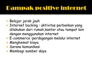   Belajar jarak jauh
   Internet backing : aktivitas perbankan yang
    dilakukan dari rumah,kantor atau tempat lain
    dengan menggunakan internet
   E-commerce :perdagangan melalui internet
   Menghemat biaya
   Sarana komunikasi
   Membagi sumber daya
 
