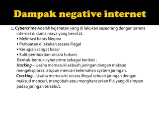 1. Cybercrime Adalah kejahatan yang di lakukan seseorang dengan sarana
    internet di dunia maya yang bersifat.
    • Melintasi batas Negara
    • Perbuatan dilakukan secara illegal
    • Kerugian sangat besar
    • Sulit pembuktian secara hukum
     Bentuk-bentuk cybercrime sebagai berikut :
    Hacking – Usaha memasuki sebuah jaringan dengan maksud
    mengeksplorasi atupun mencari kelemahan system jaringan.
    Cracking – Usaha memasuki secara illegal sebuah jaringan dengan
    maksud mencuri, mengubah atau menghancurkan file yang di simpan
    padap jaringan tersebut.
 