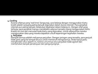 4. Carding
    Karena sifatnya yang ‘real time’ (langsung), cara belanja dengan menggunakan Kartu
    kredit adalah carayang paling banyak digunakan dalam dunia internet. Para penjahat
    internet pun paling banyak melakukan kejahatan dalam bidang ini. Dengan sifat yang
    terbuka, para penjahat mampu mendeteksi adanya transaksi (yang menggunakan Kartu
    Kredit) on-line dan mencatat kode Kartu yang digunakan. Untuk selanjutnya mereka
    menggunakan data yang mereka dapatkan untuk kepentingan kejahatan mereka.
    5. Perjudian
    Dampak lainnya adalah meluasnya perjudian. Dengan jaringan yang tersedia, para penjudi
    tidak perlu pergi ke tempat khusus untuk memenuhi keinginannya. Anda hanya perlu
    menghindari situs seperti ini, karena umumnya situs perjudian tidak agresif dan
    memerlukan banyak persetujuan dari pengunjungnya.
 