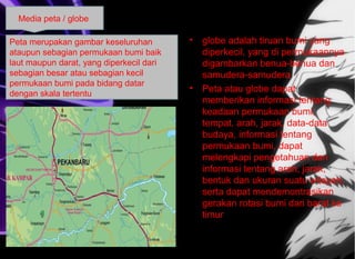 • globe adalah tiruan bumi yang
diperkecil, yang di permukaannya
digambarkan benua-benua dan
samudera-samudera
• Peta atau globe dapat
memberikan informasi tentang
keadaan permukaan bumi,
tempat, arah, jarak, data-data
budaya, informasi tentang
permukaan bumi, dapat
melengkapi pengetahuan dan
informasi tentang arah, jarak,
bentuk dan ukuran suatu wilayah,
serta dapat mendemontrasikan
gerakan rotasi bumi dari barat ke
timur
Media peta / globe
Peta merupakan gambar keseluruhan
ataupun sebagian permukaan bumi baik
laut maupun darat, yang diperkecil dari
sebagian besar atau sebagian kecil
permukaan bumi pada bidang datar
dengan skala tertentu
 