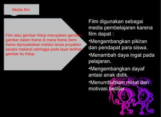 Film digunakan sebagai
media pembelajaran karena
film dapat :
•Mengembangkan pikiran
dan pendapat para siswa.
•Menambah daya ingat pada
pelajaran.
•Mengembangkan dayaf
antasi anak didik.
•Menumbuhkan minat dan
motivasi belajar
Media film
Film atau gambar hidup merupakan gambar-
gambar dalam frame di mana frame demi
frame diproyeksikan melalui lensa proyektor
secara mekanis sehingga pada layar terlihat
gambar itu hidup
 