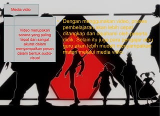 • Dengan menggunakan video, proses
pembelajaran akan lebih cepat
ditangkap dan dipahami oleh peserta
didik. Selain itu juga para pengajar atau
guru akan lebih mudah menyampaikan
materi melalui media vidio.
Media vidio
Video merupakan
sarana yang paling
tepat dan sangat
akurat dalam
menyampaikan pesan
dalam bentuk audio-
visual
 