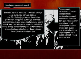 Media permainan stimulasi
Simulasi berasal dari kata “Simulate” artinya
pura-pura atau berbuat seolah-
olah. Simulation juga berarti tiruan atau
perbuatan yang pura-pura saja. Simulasi
sebagai metode penyajian adalah suatu usaha
untuk memperoleh pemahaman akan hakikat
suatu prinsip atau keterampilan tertentu melalui
proses kegiatan atau latihan dalam situasi
tiruan (tidak sesungguhnya).
Penggunaan
permainan simulasi
sebagai media
pembelajaran dapat
memudahkan siswa
dan guru “mengalami”
pola atau model
kehidupan dan nilai
praktis dari suatu
pokok masalah tanpa
langsung kedalam
suasa alamiah (yang
sebenarnya).
 