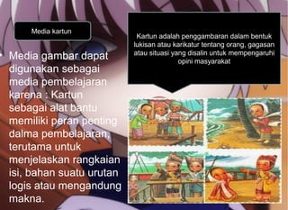 • Media gambar dapat
digunakan sebagai
media pembelajaran
karena : Kartun
sebagai alat bantu
memiliki peran penting
dalma pembelajaran,
terutama untuk
menjelaskan rangkaian
isi, bahan suatu urutan
logis atau mengandung
makna.
Media kartun
Kartun adalah penggambaran dalam bentuk
lukisan atau karikatur tentang orang, gagasan
atau situasi yang disalin untuk mempengaruhi
opini masyarakat
 