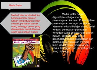 Media foster dapat
digunakan sebagai media
pembelajaran karena : Poster dalam
pembelajaran sebagai pendorong
atau memotivasi belajar siswa, berisi
tentang peringatan-peringatan
terhadap suatu pelaksanaan aturan
hukum, sekolah, atau sosial,
kesehatan bahkan keagamaan dan
melalui poster kegiatan menjadi
lebih kreatif untuk membuat ide,
cerita, karangan dari sebuah poster
yang dipajang
Media foster
Media foster tertulis baik itu
berupa gambar maupun
tulisan yang ditujukan untuk
menarik perhatian banyak
orang sehingga pesan yang
disampaikan dapat diterima
orang lain dengan mudah.
 
