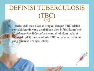 
 Tuberkulosis atau biasa di singkat dengan TBC adalah
penyakit kronis yang disebabkan oleh infeksi kompleks
MycobacteriumTuberculosis yang ditularkan melalui
dahak (droplet) dari penderita TBC kepada individu lain
yang rentan (Ginanjar, 2008).
DEFINISI TUBERCULOSIS
(TBC)
 
