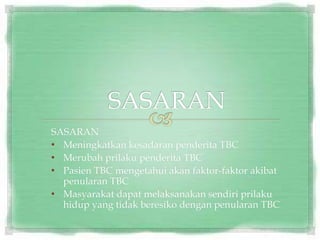 SASARAN
• Meningkatkan kesadaran penderita TBC
• Merubah prilaku penderita TBC
• Pasien TBC mengetahui akan faktor-faktor akibat
penularan TBC
• Masyarakat dapat melaksanakan sendiri prilaku
hidup yang tidak beresiko dengan penularan TBC
 