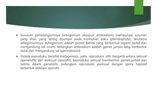  Susunan gametangiumnya (arkegonium ataupun anteredium) mempunyai susunan
yang khas, yang sering dijumpai pada tumbuhan paku (pteridophyta), terutama
arkegoniumnya. Arkegonium adalah gamet betina yang berbentuk seperti botol dan
mengandung sel ovum, sedangkan anteredium adalah gamet jantan tabg berbentuk
bulat dan mengandung sel spermatozoid,
 Sistem reproduksi bersifat metagenesis, yaitu reproduksi silih berganti antara seksual
(gametofit) dan aseksual (sporofit). Reproduksi seksual membentuk gamet jantan dan
betina dalam gametofit, sedangkan reproduksi aseksual dengan spora haploid
terbentuk didalam sporofit
 