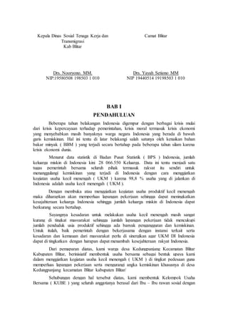 Kepala Dinas Sosial Tenaga Kerja dan 
Transmigrasi 
Kab Blitar 
Drs. Nooryono. MM. 
NIP:19580508 198503 1 010 
Camat Blitar 
Drs. Yayah Setiono MM 
NIP 19440514 19198503 1 010 
BAB I 
PENDAHULUAN 
Beberapa tahun belakangan Indonesia digempur dengan berbagai krisis mulai 
dari krisis kepercayaan terhadap pemerintahan, krisis moral termasuk krisis ekonomi 
yang menyebabkan masih banyaknya warga negara Indonesia yang berada di bawah 
garis kemiskinan. Hal ini tentu di latar belakangi salah satunya oleh kenaikan bahan 
bakar minyak ( BBM ) yang terjadi secara bertahap pada beberapa tahun silam karena 
krisis ekonomi dunia. 
Menurut data statistik di Badan Pusat Statistik ( BPS ) Indonesia, jumlah 
keluarga miskin di Indonesia kini 28 066.550 Keluarga. Data ini tentu menjadi satu 
tugas pemerintah bersama seluruh pihak termasuk rakyat itu sendiri untuk 
menanggulangi kemiskinan yang terjadi di Indonesia dengan cara menggiatkan 
kegiatan usaha kecil menengah ( UKM ) karena 98,8 % usaha yang di jalankan di 
Indonesia adalah usaha kecil menengah ( UKM ). 
Dengan membuka atau menggiatkan kegiatan usaha produktif kecil menengah 
maka diharapkan akan memperluas lapangan pekerjaan sehingga dapat meningkatkan 
kesajahteraan keluarga Indonesia sehingga jumlah keluarga miskin di Indonesia dapat 
berkurang secara bertahap. 
Sayangnya kesadaran untuk melakukan usaha kecil menengah masih sangat 
kurang di tingkat masyarakat sehingga jumlah lapangan pekerjaan tidak mencukupi 
jumlah penduduk usia produktif sehingga ada banyak pengangguran dan kemiskinan. 
Untuk itulah, baik pemerintah dengan bekerjasama dengan instansi terkait serta 
kesadaran dan kemauan dari masyarakat perlu di sinergikan agar UKM DI Indonesia 
dapat di tingkatkan dengan harapan dapat menambah kesejahteraan rakyat Indonesia. 
Dari pemaparan diatas, kami warga desa Kedungpanjang Kecamatan Blitar 
Kabupaten Blitar, berinisiatif membentuk usaha bersama sebagai bentuk upaya kami 
dalam menggiatkan kegiatan usaha kecil menengah ( UKM ) di tingkat pedesaan guna 
memperluas lapangan pekerjaan serta mengurangi angka kemiskinan khususnya di desa 
Kedungpanjang kecamatan Blitar kabupaten Blitar/ 
Sehubungan dengan hal tersebut diatas, kami membentuk Kelompok Usaha 
Bersama ( KUBE ) yang seluruh anggotanya berasal dari Ibu – Ibu rawan sosial dengan 
 