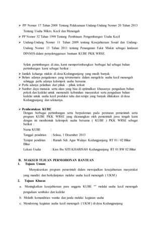  
PP Nomor 17 Tahun 2008 Tentang Pelaksanaan Undang-Undang Nomor 20 Tahun 2013 
Tentang Usaha Mikro, Kecil dan Menengah 
 
PP Nomor 32 Tahun 1998 Tentang Pembinaan Pengembangan Usaha Kecil 
 
Undang-Undang Nomor 11 Tahun 2009 tentang Kesejahteraan Sosial dan Undang- 
Undang Nomor 13 Tahun 2011 tentang Penanganan Fakir Miskin sebagai landasan 
DINSOS dalam penyelenggaraan bantuan KUBE PKK WRSE. 
Selain pertimbangan di atas, kami mempertimbangkan berbagai hal sebagai bahan 
pertimbangan kami sebagai berikut : 
 
Jumlah keluarga miskin di desa Kedungpanjang yang masih banyak 
 
Belum adanya pengalaman yang tersistematis dalam mengelola usaha kecil menengah 
sehingga perlu adanya kelompok usaha bersama 
 
Perlu adanya pelatihan dari pihak – pihak terkait 
 
Sumber daya manusia serta alam yang bisa di optimalkan khususnya pengadaan bahan 
pokok dan kedelai untuk memenuhi kebutuhan masyarakat serta pengadaan bahan 
kedelai untuk usaha kecil produksi tahu dan tempe yang banyak dilakukan di desa 
Kedungpanjang dan sekitarnya. 
 
Pembentukan KUBE 
Dengan berbagai pertimbangan serta berpedoman pada peraturan pemerintah serta 
program KUBE PKK WRSE yang dicanangkan oleh pemerintah jawa tengah kami 
dengan ini membentuk kelompok usaha bersama ( KUBE ) PKK WRSE sebagai 
berikut : 
Nama KUBE : 
Tanggal pendirian : Selasa, 1 Desember 2013 
Tempat pendirian : Rumah Sdr. Agus Waluyo Kedungpanjang RT 01 / 02 Blitar 
Blitar 
Lokasi Usaha : Kios Ibu SITI KHARISAH Kedungpanjang RT 01 RW 02 Blitar 
B. MAKSUD TUJUAN PERMOHONAN BANTUAN 
1. Tujuan Umum 
Menyukseskan program pemerintah dalam mewujudkan kesejahteraan masyarakat 
yang mandiri dan berkelanjutan melalui usaha kecil menengah ( UKM ) 
2. Tujuan Khusus 
a. Meningkatkan kesejahteraan para anggota KUBE “” melalui usaha kecil menengah 
pengadaan sembako dan kedelai 
b. Melatih kemandirian wanita dan janda melalui kegiatan usaha 
c. Mendorong kegiatan usaha kecil menengah ( UKM ) di desa Kedungpanjang 
 