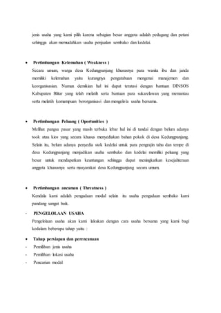jenis usaha yang kami pilih karena sebagian besar anggota adalah pedagang dan petani 
sehingga akan memudahkan usaha penjualan sembako dan kedelai. 
 Pertimbangan Kelemahan ( Weakness ) 
Secara umum, warga desa Kedungpanjang khususnya para wanita ibu dan janda 
memiliki kelemahan yaitu kurangnya pengatahuan mengenai manajemen dan 
keorganisasian. Namun demikian hal ini dapat teratasi dengan bantuan DINSOS 
Kabupaten Blitar yang telah melatih serta bantuan para sukarelawan yang memantau 
serta melatih kemampuan berorganisasi dan mengelola usaha bersama. 
 Pertimbangan Peluang ( Oportunities ) 
Melihat pangsa pasar yang masih terbuka lebar hal ini di tandai dengan belum adanya 
took atau kios yang secara khusus menyediakan bahan pokok di desa Kedungpanjang. 
Selain itu, belum adanya penyedia stok kedelai untuk para pengrajin tahu dan tempe di 
desa Kedungpanjang menjadikan usaha sembako dan kedelai memiliki peluang yang 
besar untuk mendapatkan keuntungan sehingga dapat meningkatkan kesejahteraan 
anggota khususnya serta masyarakat desa Kedungpanjang secara umum. 
 Pertimbangan ancaman ( Threatness ) 
Kendala kami adalah pengadaan modal selain itu usaha pengadaan sembako kami 
pandang sangat baik. 
- PENGELOLAAN USAHA 
Pengelolaan usaha akan kami lakukan dengan cara usaha bersama yang kami bagi 
kedalam beberapa tahap yaitu : 
 Tahap persiapan dan perencanaan 
- Pemilihan jenis usaha 
- Pemilihan lokasi usaha 
- Pencarian modal 
 