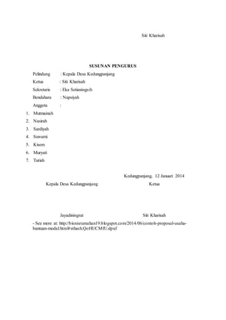 Siti Kharisah 
SUSUNAN PENGURUS 
Pelindung : Kepala Desa Kedungpanjang 
Ketua : Siti Kharisah 
Sekretaris : Eka Setianingsih 
Bendahara : Napsiyah 
Anggota : 
1. Mutmainah 
2. Nasirah 
3. Sardiyah 
4. Suwarni 
5. Kisem 
6. Muryati 
7. Turiah 
Kepala Desa Kedungpanjang 
Jayadiningrat 
Kedungpanjang, 12 Januari 2014 
Ketua 
Siti Kharisah 
- See more at: http://bisnisrumahan19.blogspot.com/2014/06/contoh-proposal-usaha-bantuan- 
modal.html#sthash.QoHUCMfU.dpuf 
