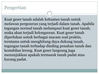 Pengertian

Kuat geser tanah adalah kekuatan tanah untuk
melawan pergeseran yang terjadi dalam tanah. Apabila
tegangan normal tanah melampaui kuat geser tanah,
maka akan terjadi kelongsoran. Kuat geser tanah
diperlukan untuk berbagai macam soal praktis,
terutama untuk menghitung daya dukung tanah,
tegangan tanah terhadap dinding penahan tanah dan
kestabilan lereng. Kuat geser langsung juga
menunjukkan apakah termasuk tanah padat atau
kurang padat.
 