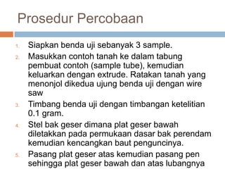 Prosedur Percobaan
1.   Siapkan benda uji sebanyak 3 sample.
2.   Masukkan contoh tanah ke dalam tabung
     pembuat contoh (sample tube), kemudian
     keluarkan dengan extrude. Ratakan tanah yang
     menonjol dikedua ujung benda uji dengan wire
     saw
3.   Timbang benda uji dengan timbangan ketelitian
     0.1 gram.
4.   Stel bak geser dimana plat geser bawah
     diletakkan pada permukaan dasar bak perendam
     kemudian kencangkan baut penguncinya.
5.   Pasang plat geser atas kemudian pasang pen
     sehingga plat geser bawah dan atas lubangnya
 