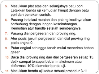 5.    Masukkan plat atas dan selanjutnya batu pori.
      Letakkan benda uji kemudian himpit dengan batu
      pori dan penekan contoh.
6.    Pasang instalasi muatan dan palang kecilnya akan
      berhubung dengan lengan keseimbangan.
      Kemudian atur handle setelah seimbangnya.
7.    Pasang dial pergeseran dan proving ring.
8.    Atur posisi jarum pergeseran dan dial proving ring
      pada angka 0.
9.    Putar engkol sehingga tanah mulai menerima beban
      geser.
10.   Baca dial proving ring dan dial pergeseran setiap 15
      detik sampai tercapai beban maksimum atau
      deformasi 10% diameter benda uji.
11.   Masukkan benda uji kedua sesuai prosedur 3-11
 