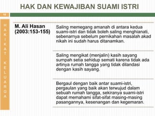 10
H
A
K
I
K
A
T
K
E
L
U
A
R
G
A
M. Ali Hasan
(2003:153-155)
Saling memegang amanah di antara kedua
suami-istri dan tidak boleh saling menghianati,
sebenarnya sebelum pernikahan masalah akad
nikah ini sudah harus ditanamkan.
Saling mengikat (menjalin) kasih sayang
sumpah setia sehidup semati karena tidak ada
artinya rumah tangga yang tidak dilandasi
dengan kasih sayang.
Bergaul dengan baik antar suami-istri,
pergaulan yang baik akan terwujud dalam
sebuah rumah tangga, sekiranya suami-istri
dapat memahami sifat-sifat masing-masing
pasangannya, kesenangan dan kegemaran.
HAK DAN KEWAJIBAN SUAMI ISTRI
 