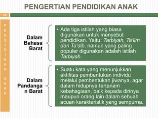 15
P
E
N
D
I
D
I
K
A
N
A
N
A
K
PENGERTIAN PENDIDIKAN ANAK
Dalam
Bahasa
Barat
• Ada tiga istilah yang biasa
digunakan untuk menyebut
pendidikan. Yaitu: Tarbiyah, Ta’lim
dan Ta’dib, namun yang paling
populer digunakan adalah istilah
Tarbiyah.
Dalam
Pandanga
n Barat
• Suatu kata yang menunjukkan
aktifitas pembentukan individu
melalui pembentukan jiwanya, agar
dalam hidupnya tertanam
kebahagiaan, baik kepada dirinya
maupun orang lain dalam sebuah
acuan karakteristik yang sempurna.
 