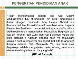 16
“Telah menceritakan kepada kita Abu Qasim
Abdurrahman bin Muhammad bin Siraj memberikan
kabar dengan mendekte Abu Hasan Ahmad bin
Muhammad bin Abdusiththara’ifi memberi kabar kepada
Usman bin Said telah menceritakan kepada kita Yazid bin
Abdirrobbin telah menceritakan kepada kita Baqiyyah dari
Isa bin Ibrahim dari Zuhri dari Abi Sulaiman Maula Abi
Rofi’ berkata : Katakan kepada saya ya rasulullah:
Apakah anak mempunyai hak seperti hak kita (orang tua)
kepada mereka. Nabi Menjawab: Ya, hak anak atas
bapaknya adalah mengajarkan tulis, renang, memanah
dan mewarisinya dengan hal yang baik”
(HR. Al Baihaqi)
P
E
N
D
I
D
I
K
A
N
A
N
A
K
PENGERTIAN PENDIDIKAN ANAK
 