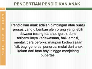 17
Pendidikan anak adalah bimbingan atau suatu
proses yang diberikan oleh orang yang lebih
dewasa (orang tua atau guru), demi
terbentuknya kedewasaan, baik emosi,
mental, cara berpikir, maupun kedewasaan
fisik bagi generasi penerus, mulai dari anak
keluar dari fase bayi hingga menjelang
pubertas.
P
E
N
D
I
D
I
K
A
N
A
N
A
K
PENGERTIAN PENDIDIKAN ANAK
 