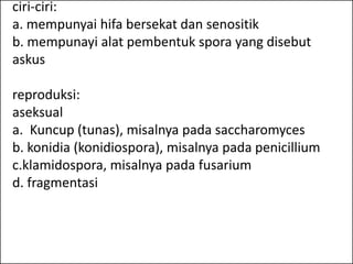 ciri-ciri:
a. mempunyai hifa bersekat dan senositik
b. mempunayi alat pembentuk spora yang disebut
askus

reproduksi:
aseksual
a. Kuncup (tunas), misalnya pada saccharomyces
b. konidia (konidiospora), misalnya pada penicillium
c.klamidospora, misalnya pada fusarium
d. fragmentasi
 