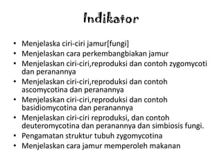 Indikator
• Menjelaska ciri-ciri jamur[fungi]
• Menjelaskan cara perkembangbiakan jamur
• Menjelaskan ciri-ciri,reproduksi dan contoh zygomycoti
  dan peranannya
• Menjelaskan ciri-ciri,reproduksi dan contoh
  ascomycotina dan peranannya
• Menjelaskan ciri-ciri,reproduksi dan contoh
  basidiomycotina dan peranannya
• Menjelaskan ciri-ciri reproduksi, dan contoh
  deuteromycotina dan peranannya dan simbiosis fungi.
• Pengamatan struktur tubuh zygomycotina
• Menjelaskan cara jamur memperoleh makanan
 