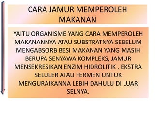 CARA JAMUR MEMPEROLEH
           MAKANAN
YAITU ORGANISME YANG CARA MEMPEROLEH
MAKANANNYA ATAU SUBSTRATNYA SEBELUM
 MENGABSORB BESI MAKANAN YANG MASIH
    BERUPA SENYAWA KOMPLEKS, JAMUR
MENSEKRESIKAN ENZIM HIDROLITIK . EKSTRA
       SELULER ATAU FERMEN UNTUK
  MENGURAIKANNA LEBIH DAHULU DI LUAR
                 SELNYA.
 