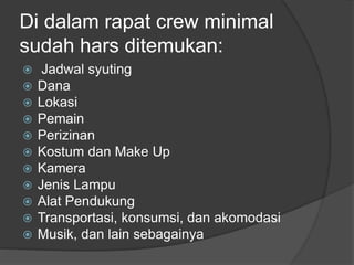 Di dalam rapat crew minimal
sudah hars ditemukan:
 Jadwal syuting
 Dana
 Lokasi
 Pemain
 Perizinan
 Kostum dan Make Up
 Kamera
 Jenis Lampu
 Alat Pendukung
 Transportasi, konsumsi, dan akomodasi
 Musik, dan lain sebagainya
 