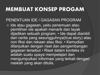 MEMBUAT KONSEP PROGAM
PENENTUAN IDE / GAGASAN PROGRAM
 Ide atau gagasan, yaitu penemuan atau
pemilihan ide apakah menarik dan layak
dijadikan sebuah program. • Ide dapat diambil
dari cerita yang sesungguhnya(true story) atau
non fiksi dan rekaan atau fiksi. • Kemudian
dilanjutkan dengan riset dan pengembangan
gagasan tersebut • Riset dalam konteks ini
adalah suatu upaya mempelajari dan
mengumpulkan informasi yang terkait dengan
naskah yang akan ditulis.
 